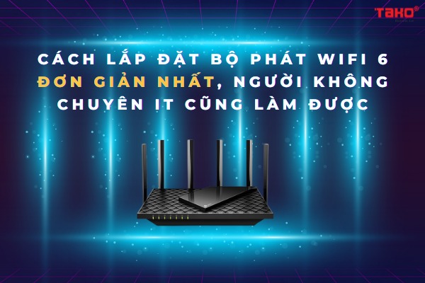 Cách lắp đặt bộ phát Wifi 6 đơn giản nhất, người không chuyên IT cũng làm được